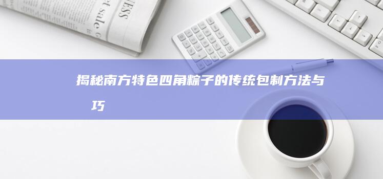 揭秘南方特色四角粽子的传统包制方法与技巧